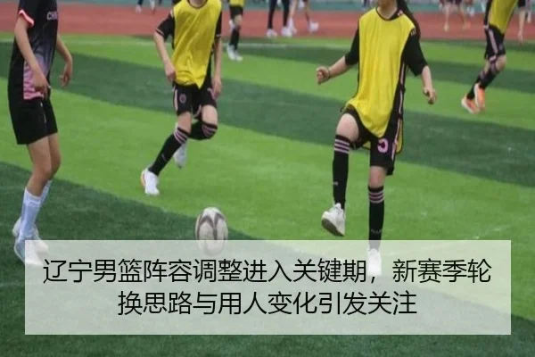 辽宁男篮阵容调整进入关键期，新赛季轮换思路与用人变化引发关注