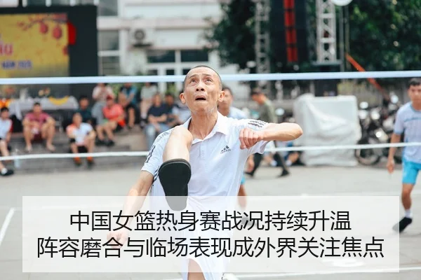 中国女篮热身赛战况持续升温 阵容磨合与临场表现成外界关注焦点