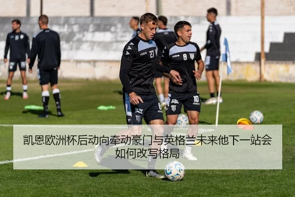 凯恩欧洲杯后动向牵动豪门与英格兰未来他下一站会如何改写格局