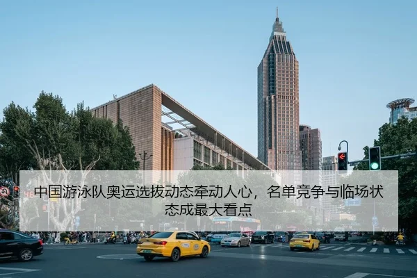 中国游泳队奥运选拔动态牵动人心，名单竞争与临场状态成最大看点